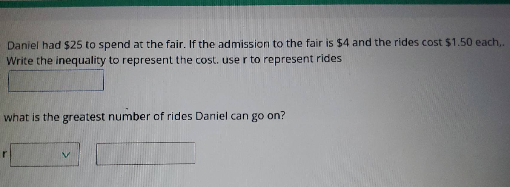 Daniel had $25 to spend at the fair. If the admission to the fair is $4 and the rides cost $1.50 each,. 
Write the inequality to represent the cost. use r to represent rides 
what is the greatest number of rides Daniel can go on? 
r