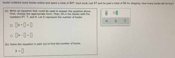 Austin ordered some books online and spent a total of $97. Each book cost $7 and he paid a total of $6 for shipping. How many books did he buy?
(a) Write an equation that could be used to answer the question above.  □ /□   □  □ /□  
First, choose the appropriate form. Then, fill in the blanks with the
numbers 97, 7, and 6. Let b represent the number of books.
x 5 ?
□ b+□ =□
□ b-□ =□
(b) Solve the equation in part (a) to find the number of books.
b=□