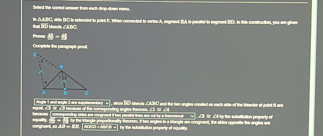 Select the correct answer from each drop-down menu. 
In △ ABC. , side BC is extended to point E. When connected to vertex A, segment EA is parallel to segment BD. In this construction, you are given 
that overline BD bisects ∠ ABC
Prove:  AD/CD = AB/CB 
Complete the paragraph proof. 
Angle 1 and angle 2 are supplementary , since overline BD bisects ∠ ABC C and the two angles created on each side of the bisector at point B are 
equal. ∠2 ≌ ∠3 because of the corresponding angles theorem. ∠1 ≌ ∠4
because corresponding sides are congruent if two parallel lines are cut by a transversal . ∠3 ≌ ∠4 by the substitution property of 
equality.  10/OD = 24/OE  by the triangle proportionality theorem. If two angles in a triangle are congruent, the sides opposite the angles are 
congruent, so AB=EB. AD/CD = AB/CB √ by the substitution property of equality.