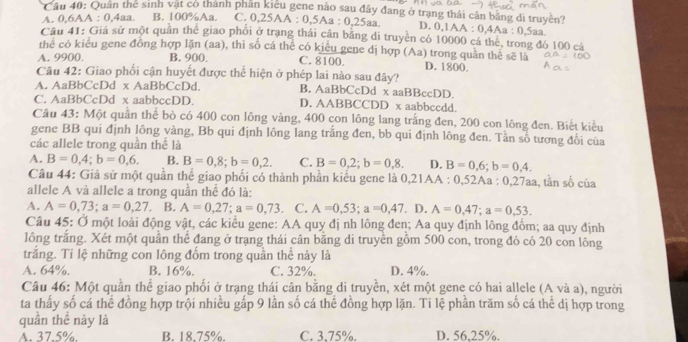 Cầu 40: Quan the sinh vật có thành phần kiểu gene nào sau đây đang ở trạng thái cân bằng di truyền?
A. 0,6AA : 0,4aa. B. 100%Aa. C. 0,25AA : 0,5Aa : 0,25aa. D. 0,1AA : 0,4Aa : 0,5aa.
Câu 41: Giả sử một quân thể giao phối ở trạng thái cần bằng di truyền có 10000 cá thể, trong đó 100 cá
thể có kiểu gene đồng hợp lặn (aa), thì số cá thể có kiêu gene dị hợp (Aa) trong quân thể sẽ là
A. 9900. B. 900 C. 8100. D. 1800.
Câu 42: Giao phối cận huyết được thể hiện ở phép lai nào sau đây?
A. AaBbCcDd x AaBbCcDd. B. AaBbCcDd x aaBBccDD.
C. AaBbCcDd x aabbccDD. D. AABBCCDD x aabbccdd.
Câu 43: Một quần thể bò có 400 con lông vàng, 400 con lông lang trắng đen, 200 con lông đen. Biết kiều
gene BB qui định lông vàng, Bb qui định lông lang trắng đen, bb qui định lông đen. Tần số tương đổi của
các allele trong quần thể là
A. B=0,4;b=0,6. B. B=0,8;b=0,2. C. B=0,2;b=0,8. D. B=0,6;b=0,4.
Câu 44: Giả sử một quần thể giao phối có thành phần kiểu gene là 0,21AA : 0,52Aa : 0,27aa, tần số của
allele A và allele a trong quần thể đó là:
A. A=0,73;a=0,27. B. A=0,27;a=0,73 C. A=0,53;a=0,47. D. A=0,47;a=0,53.
Câu 45: Ở một loài động vật, các kiểu gene: AA quy đị nh lông đen; Aa quy định lông đốm; aa quy định
lông trắng. Xét một quần thể đang ở trạng thái cân bằng di truyền gồm 500 con, trong đó có 20 con lông
trắng. Tỉ lệ những con lông đốm trong quần thể này là
A. 64%. B. 16%. C. 32%. D. 4%.
Câu 46: Một quần thể giao phối ở trạng thái cân bằng di truyền, xét một gene có hai allele (A và a), người
ta thấy số cá thể đồng hợp trội nhiều gấp 9 lần số cá thể đồng hợp lặn. Ti lệ phần trăm số cá thể dị hợp trong
quần thể này là
A. 37.5%. B. 18.75%. C. 3.75%. D. 56,25%.