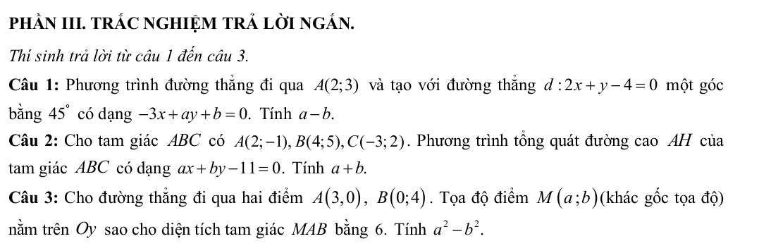 PHÀN III. TRÁC NGHIỆM TRẢ LỜI NGẢN. 
Thí sinh trả lời từ câu 1 đến câu 3. 
Câu 1: Phương trình đường thẳng đi qua A(2;3) và tạo với đường thắng d:2x+y-4=0 một góc 
bằng 45° có dạng -3x+ay+b=0. Tính a-b. 
Câu 2: Cho tam giác ABC có A(2;-1), B(4;5), C(-3;2). Phương trình tổng quát đường cao AH của 
tam giác ABC có dạng ax+by-11=0. Tính a+b. 
Câu 3: Cho đường thẳng đi qua hai điểm A(3,0), B(0;4). Tọa độ điểm M(a;b) (khác gốc tọa độ) 
tnằm trên Oy sao cho diện tích tam giác MAB bằng 6. Tính a^2-b^2.