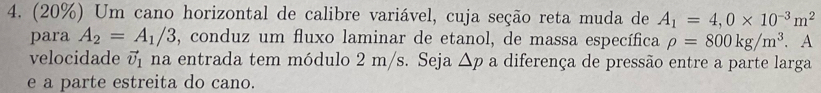 (20%) Um cano horizontal de calibre variável, cuja seção reta muda de A_1=4,0* 10^(-3)m^2
para A_2=A_1/3 , conduz um fluxo laminar de etanol, de massa específica rho =800kg/m^3. . A 
velocidade vector v_1 na entrada tem módulo 2 m/s. Seja △ p a diferença de pressão entre a parte larga 
e a parte estreita do cano.