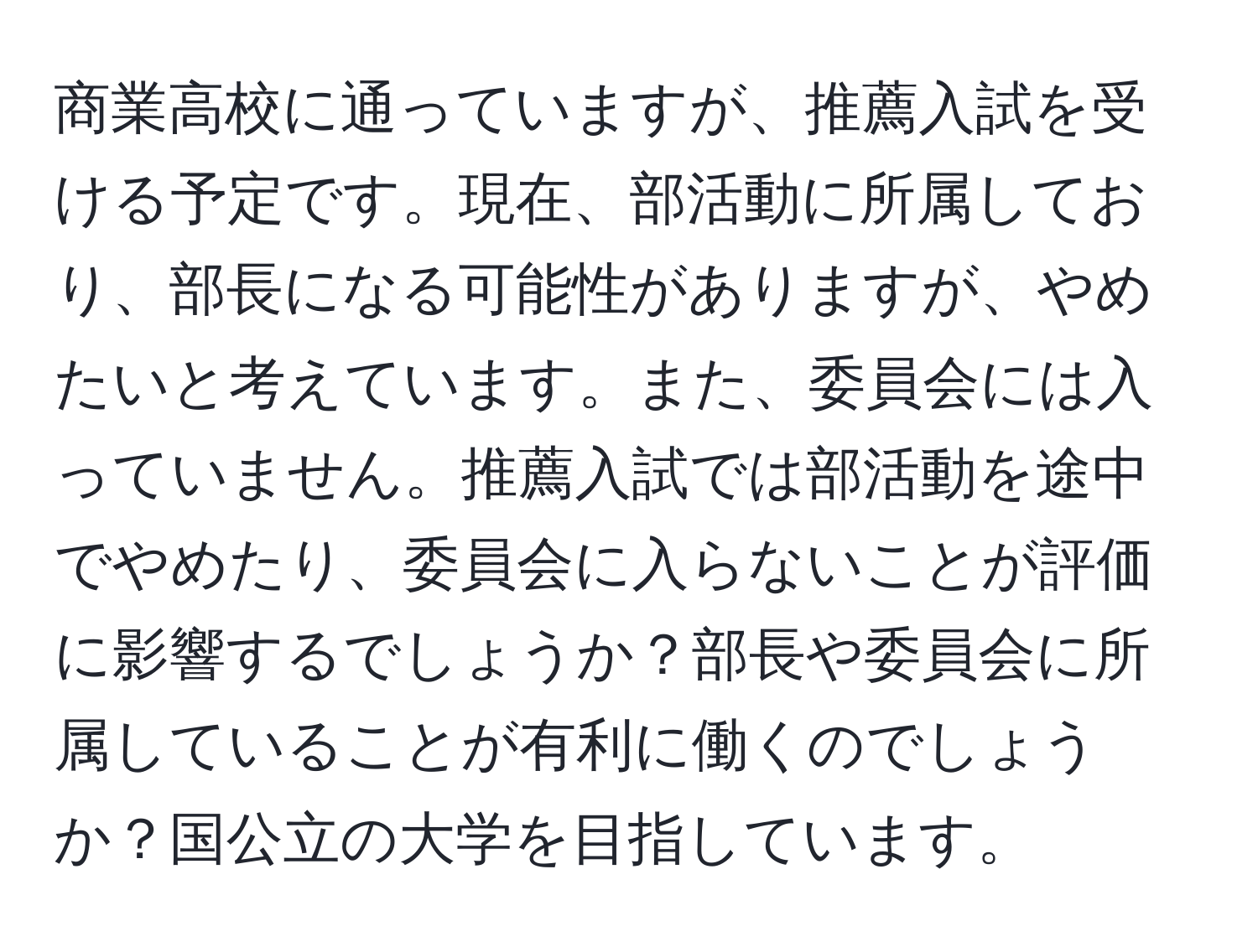 商業高校に通っていますが、推薦入試を受ける予定です。現在、部活動に所属しており、部長になる可能性がありますが、やめたいと考えています。また、委員会には入っていません。推薦入試では部活動を途中でやめたり、委員会に入らないことが評価に影響するでしょうか？部長や委員会に所属していることが有利に働くのでしょうか？国公立の大学を目指しています。