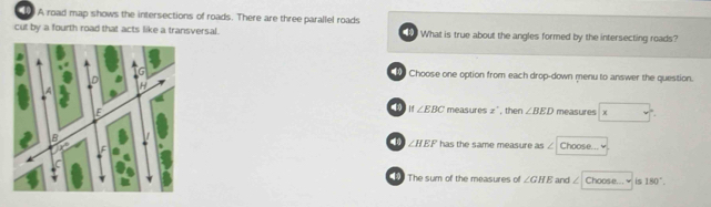 A road map shows the intersections of roads. There are three parallel roads
cut by a fourth road that acts like a transversal. What is true about the angles formed by the intersecting roads?
Choose one option from each drop-down menu to answer the question.
If∠ EBC mea 54fcos x°
, then ∠ BED measures x
the same measure as / Choose..."
∠ HEFhas
The sum of the measures of ∠ GHE and ∠ Choose...￥ is 180°.