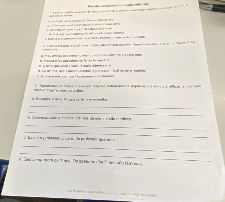 Revisão: orações subordinadas adjetivas 
que ela se refere 1. Leia as orações a seguir, de modo a sublinhar a oração subordinada adjetiva e circular o termo a 
a. A cidade onde passei as férias é maravilhosa. 
b. O livro que você recomendou é muito interessante. 
c. Conheço o rapaz cuja irmã estuda com você. 
d. A casa em que moramos foi reformada recentemente. 
e. Esta é a professora que me ensinou história no ensino fundamental. 
2. Leia as orações e sublinhe a oração subordinada adjetiva. Depois, classifique-a como restritiva ou 
explicativa. 
a. Meu amigo, que mora no interior, virá nos visitar no próximo mês. 
b. A casa onde passamos as férias foi vendida. 
c. O filme que você indicou é muito interessante. 
d. Os alunos, que estavam atentos, aprenderam facilmente a matéria. 
e. A cidade em que nasci é pequena e acolhedora. 
3. Transforme as frases abaixo em orações subordinadas adjetivas, de modo a utilizar o pronome 
relativo 'cujo' e suas variações. 
a. Encontrei o livro. A capa do livro é vermelha. 
_ 
_ 
b. Conversei com a menina. Os pais da menina são médicos. 
_ 
_ 
c. Este é o professor. O carro do professor quebrou. 
_ 
_ 
d. Eles compraram os filmes. Os diretores dos filmes são famosos. 
Rua Pastor Ernesto Schlieper; 200 * Ivoti/RS * CEP 93900-000