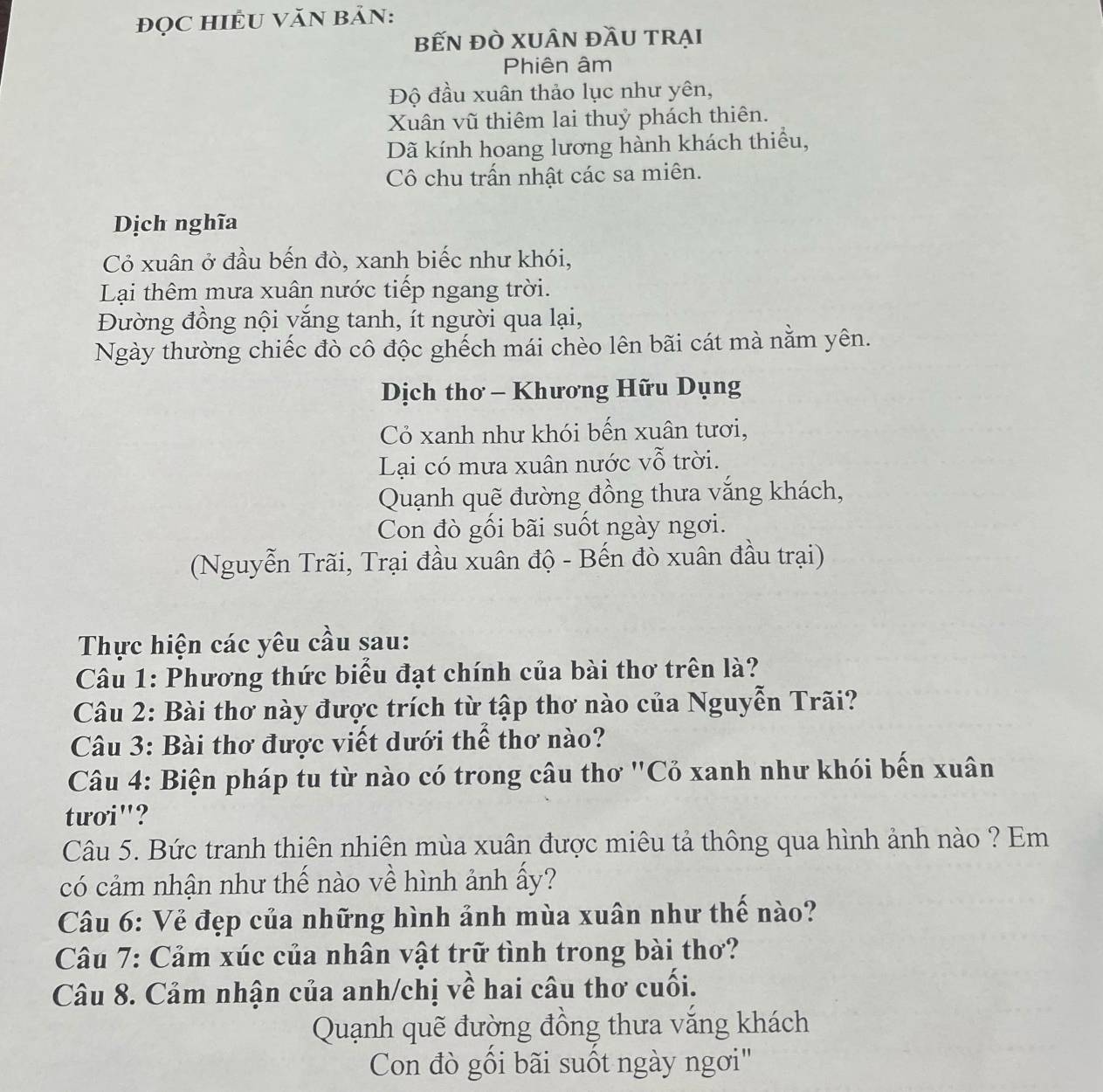 đọC HIÊU VăN BảN:
bếN đÒ XUÂN đầU tRẠI
Phiên âm
Độ đầu xuân thảo lục như yên,
Xuân vũ thiêm lai thuỷ phách thiên.
Dã kính hoang lương hành khách thiểu,
Cô chu trấn nhật các sa miên.
Dịch nghĩa
Cỏ xuân ở đầu bến đò, xanh biếc như khói,
Lại thêm mưa xuân nước tiếp ngang trời.
Đường đồng nội vắng tanh, ít người qua lại,
Ngày thường chiếc đò cô độc ghếch mái chèo lên bãi cát mà nằm yên.
Dịch thơ - Khương Hữu Dụng
Cỏ xanh như khói bến xuân tươi,
Lại có mưa xuân nước vỗ trời.
Quạnh quẽ đường đồng thưa vắng khách,
Con đò gối bãi suốt ngày ngơi.
(Nguyễn Trãi, Trại đầu xuân độ - Bến đò xuân đầu trại)
Thực hiện các yêu cầu sau:
Câu 1: Phương thức biểu đạt chính của bài thơ trên là?
Câu 2: Bài thơ này được trích từ tập thơ nào của Nguyễn Trãi?
Câu 3: Bài thơ được viết dưới thể thơ nào?
Câu 4: Biện pháp tu từ nào có trong câu thơ 'Cỏ xanh như khói bến xuân
tưoi"?
Câu 5. Bức tranh thiên nhiên mùa xuân được miêu tả thông qua hình ảnh nào ? Em
có cảm nhận như thế nào về hình ảnh ấy?
Câu 6: Vẻ đẹp của những hình ảnh mùa xuân như thế nào?
Câu 7: Cảm xúc của nhân vật trữ tình trong bài thơ?
Câu 8. Cảm nhận của anh/chị về hai câu thơ cuối.
Quạnh quẽ đường đồng thưa văng khách
Con đò gồi bãi suốt ngày ngơi"
