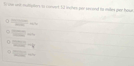 Use unit multipliers to convert 52 inches per second to miles per hour.
 (52)(12)(5280)/(60)(60)  mì/hr
 (52)(80)(80)/(12)(5280)  mì/hr
 (12)(60)(12)/(60)(5280)  mi/hr
frac (58endpmatrix beginpmatrix 12endpmatrix beginpmatrix 12endpmatrix beginpmatrix 12endpmatrix  mi/hr