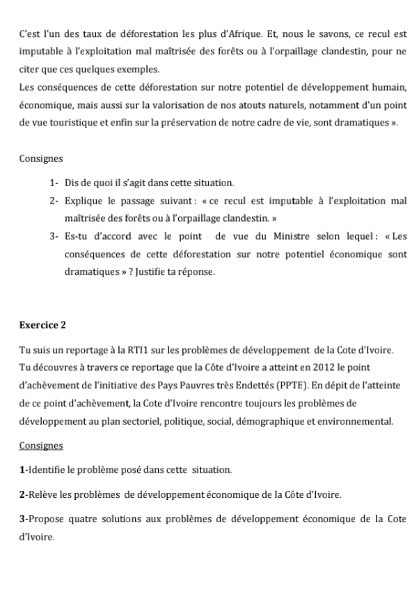 C'est l'un des taux de déforestation les plus d'Afrique. Et, nous le savons, ce recul est 
imputable à l'exploitation mal maîtrisée des forêts ou à l'orpaillage clandestin, pour ne 
citer que ces quelques exemples. 
Les conséquences de cette déforestation sur notre potentiel de développement humain, 
économique, mais aussi sur la valorisation de nos atouts naturels, notamment d’un point 
de vue touristique et enfin sur la préservation de notre cadre de vie, sont dramatiques ». 
Consignes 
1- Dis de quoi il s'agit dans cette situation. 
* 2- Explique le passage suivant: «ce recul est imputable à l'exploitation mal 
maîtrisée des forêts ou à l'orpaillage clandestin. » 
3- Es-tu d'accord avec le point de vue du Ministre selon lequel : «Les 
conséquences de cette déforestation sur notre potentiel économique sont 
dramatiques » ? Justifie ta réponse. 
Exercice 2 
Tu suis un reportage à la RTI1 sur les problèmes de développement de la Cote d'Ivoire. 
Tu découvres à travers ce reportage que la Côte d’Ivoire a atteint en 2012 le point 
d'achèvement de l'initiative des Pays Pauvres très Endettés (PPTE). En dépit de l'atteinte 
de ce point d'achèvement, la Cote d'Ivoire rencontre toujours les problèmes de 
développement au plan sectoriel, politique, social, démographique et environnemental. 
Consignes 
1-Identifie le problème posé dans cette situation. 
2-Relève les problèmes de développement économique de la Côte d'Ivoire. 
3-Propose quatre solutions aux problèmes de développement économique de la Cote 
d’Ivoire.