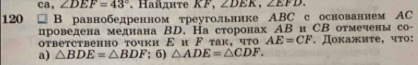 ca, ∠ DEF=43°. Haйдиτе KF, ∠ DEK, ∠ EFD.
120 □ B равнобедренном треугольнике ABC с основанием АC 
проведена медиана ΒD. На сторонах АΒи СВ отмечены со- 
otbetcтвенно точки Ε и ド так, что AE=CF. Докажите, чтο: 
a) △ BDE=△ BDF; 6) △ ADE=△ CDF.