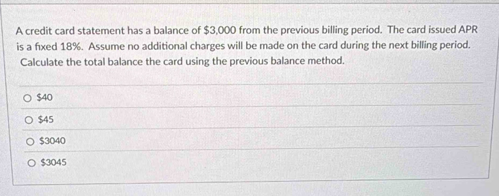 A credit card statement has a balance of $3,000 from the previous billing period. The card issued APR
is a fixed 18%. Assume no additional charges will be made on the card during the next billing period.
Calculate the total balance the card using the previous balance method.
$40
$45
$3040
$3045