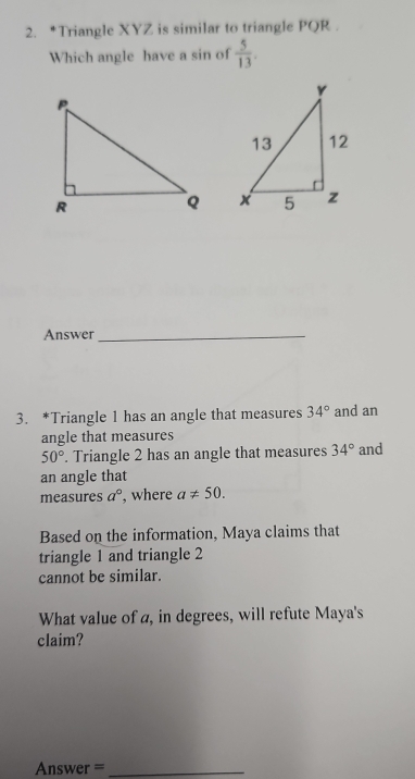 Triangle XYZ is similar to triangle PQR. 
Which angle have a sin of  5/13 . 

Answer_ 
3. *Triangle 1 has an angle that measures 34° and an 
angle that measures
50°. Triangle 2 has an angle that measures 34° and 
an angle that 
measures a° , where a!= 50. 
Based on the information, Maya claims that 
triangle 1 and triangle 2
cannot be similar. 
What value of a, in degrees, will refute Maya's 
claim? 
Answer =_