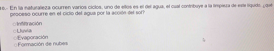 10.- En la naturaleza ocurren varios ciclos, uno de ellos es el del agua, el cual contribuye a la limpieza de este líquido, ¿qué
proceso ocurre en el ciclo del agua por la acción del sol?
=nfiltración
Lluvia
Evaporación
Formación de nubes