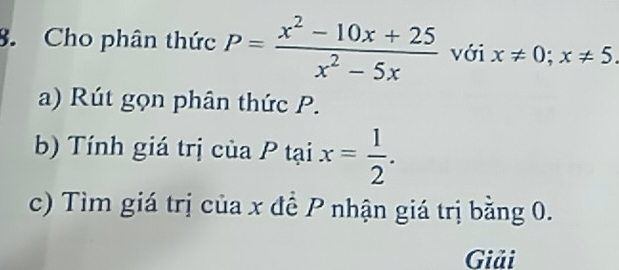 Cho phân thức P= (x^2-10x+25)/x^2-5x  với x!= 0; x!= 5. 
a) Rút gọn phân thức P.
b) Tính giá trị của P tại x= 1/2 . 
c) Tìm giá trị của x đề P nhận giá trị bằng 0.
Giải