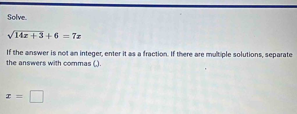 Solve.
sqrt(14x+3)+6=7x
If the answer is not an integer, enter it as a fraction. If there are multiple solutions, separate 
the answers with commas (,).
x=□