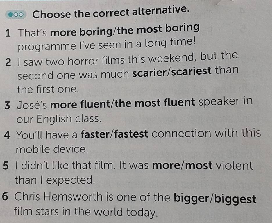 Choose the correct alternative.
1 That's more boring/the most boring
programme I’ve seen in a long time!
2 I saw two horror films this weekend, but the
second one was much scarier/scariest than
the first one.
3 José's more fluent/the most fluent speaker in
our English class.
4 You’ll have a faster/fastest connection with this
mobile device.
5 I didn’t like that film. It was more/most violent
than I expected.
6 Chris Hemsworth is one of the bigger/biggest
film stars in the world today.