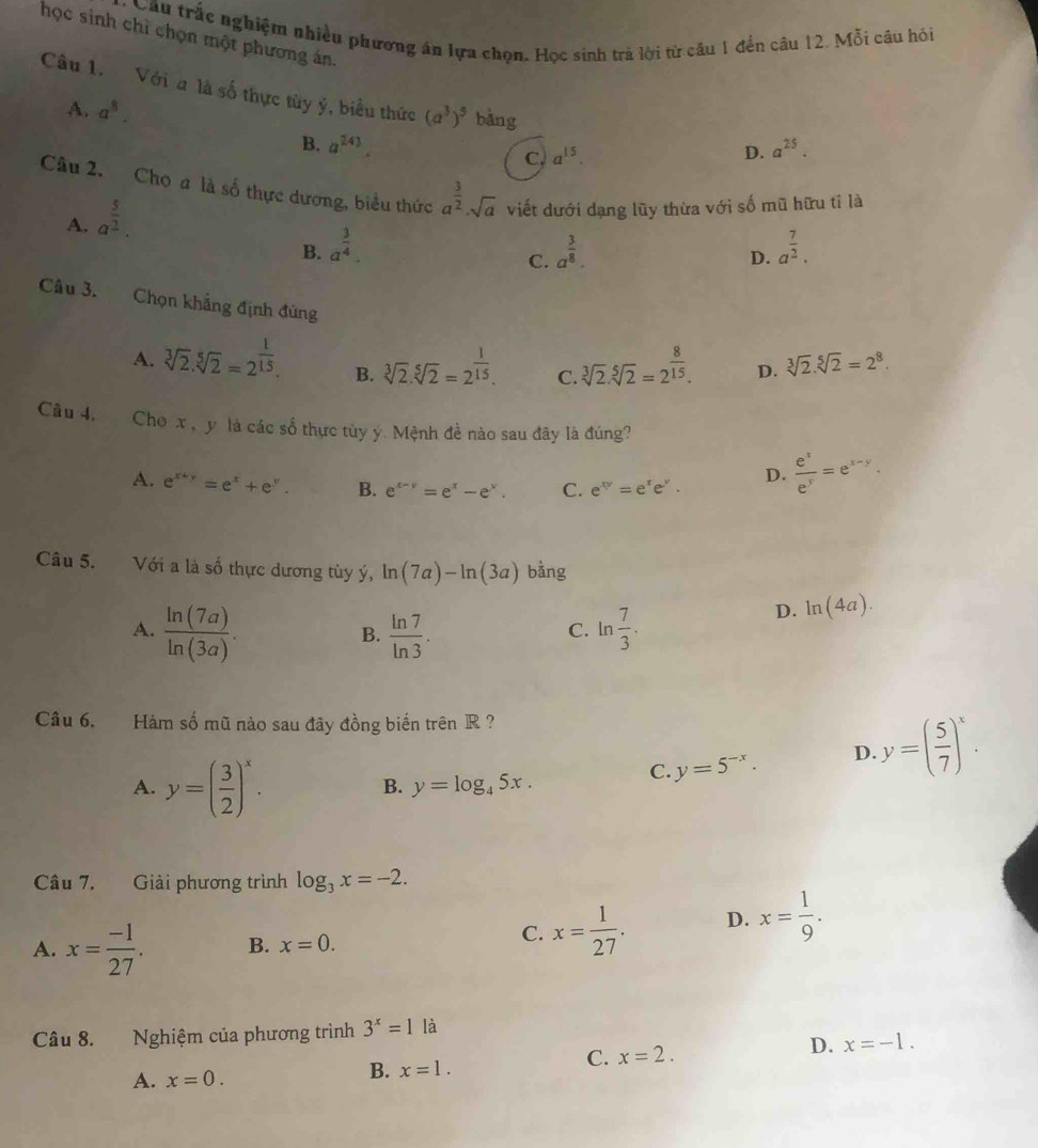 Câu trắc nghiệm nhiều phương án lựa chọn. Học sinh trả lới từ câu 1 đến câu 12. Mỗi câu hỏi
học sinh chỉ chọn một phương án.
Câu 1.  Với a là số thực tùy ý, biểu thức (a^3)^5 bàng
A. a^8.
B. a^(243). C. a^(15) D. a^(25).
Câu 2. Cho a là số thực dương, biểu thức a^(frac 3)2· sqrt(a) viết dưới dạng lũy thừa với số mũ hữu tỉ là
A. a^(frac 5)2.
B. a^(frac 3)4. a^(frac 3)8. a^(frac 7)2.
C.
D.
Câu 3. Chọn khẳng định đúng
A. sqrt[3](2).sqrt[5](2)=2^(frac 1)15. sqrt[3](2).sqrt[5](2)=2^(frac 1)15. C. sqrt[3](2).sqrt[5](2)=2^(frac 8)15. D. sqrt[3](2).sqrt[5](2)=2^8.
B.
Câu 4, Cho x , y là các số thực tủy ý. Mệnh đề nào sau đây là đúng?
A. e^(x+y)=e^x+e^y. B. e^(x-y)=e^x-e^y. C. e^(xy)=e^xe^y. D.  e^x/e^y =e^(x-y).
Câu 5. Với a là số thực dương tùy ý, ln (7a)-ln (3a) bằng
A.  ln (7a)/ln (3a) .  ln 7/ln 3 . ln  7/3 .
D. ln (4a).
B.
C.
Câu 6. Hàm số mũ nào sau đây đồng biến trên R ?
A. y=( 3/2 )^x.
B. y=log _45x.
C. y=5^(-x). D y=( 5/7 )^x.
Câu 7. Giải phương trình log _3x=-2.
A. x= (-1)/27 . B. x=0.
C. x= 1/27 . D. x= 1/9 .
Câu 8. Nghiệm của phương trình 3^x=1 là
A. x=0.
B. x=1.
C. x=2. D. x=-1.