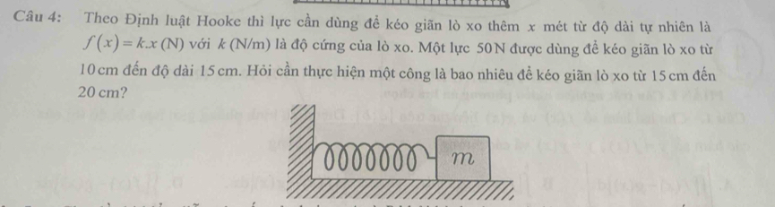 Theo Định luật Hooke thì lực cần dùng để kéo giãn lò xo thêm x mét từ độ dài tự nhiên là
f(x)=k.x(N) với k (N/m) là độ cứng của lò xo. Một lực 50N được dùng đề kéo giãn lò xo từ
10 cm đến độ dài 15 cm. Hỏi cần thực hiện một công là bao nhiêu để kéo giãn lò xo từ 15 cm đến
20 cm?