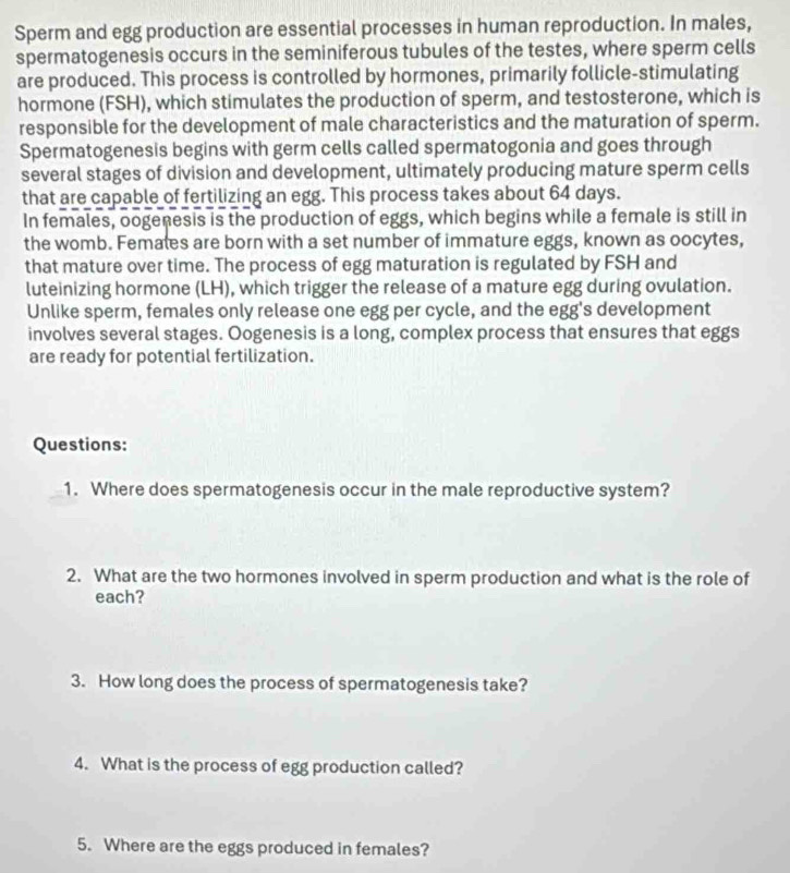 Sperm and egg production are essential processes in human reproduction. In males, 
spermatogenesis occurs in the seminiferous tubules of the testes, where sperm cells 
are produced. This process is controlled by hormones, primarily follicle-stimulating 
hormone (FSH), which stimulates the production of sperm, and testosterone, which is 
responsible for the development of male characteristics and the maturation of sperm. 
Spermatogenesis begins with germ cells called spermatogonia and goes through 
several stages of division and development, ultimately producing mature sperm cells 
that are capable of fertilizing an egg. This process takes about 64 days. 
In females, oogenesis is the production of eggs, which begins while a female is still in 
the womb. Females are born with a set number of immature eggs, known as oocytes, 
that mature over time. The process of egg maturation is regulated by FSH and 
luteinizing hormone (LH), which trigger the release of a mature egg during ovulation. 
Unlike sperm, females only release one egg per cycle, and the egg's development 
involves several stages. Oogenesis is a long, complex process that ensures that eggs 
are ready for potential fertilization. 
Questions: 
1. Where does spermatogenesis occur in the male reproductive system? 
2. What are the two hormones involved in sperm production and what is the role of 
each? 
3. How long does the process of spermatogenesis take? 
4. What is the process of egg production called? 
5. Where are the eggs produced in females?