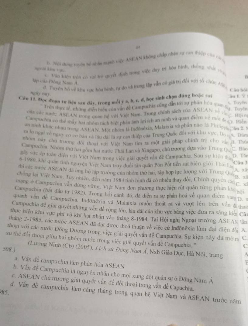 Nội dung tuyên bộ nhân mạnh việc ASEAN không chấp nhân sự can thiệp của các c
ngoài khu vực
c. Văn kiện trên có vai trò quyết định trong việc duy trì hòa bình, thống nhất 999,
B
lập của Đông Nam Á
d. Tuyên bố về khu vực hòa bình, tự do và trung lập vẫn có giá trị đổi với tổ chức ASĐ
Câu bôi
ngày nay.
Câu 11. Đọc đoạn tư liệu sau đây, trong mỗi ý a, b, c, d, học sinh chọn đũng hoặc sai s. Tuyên :ău 1. Ý t
*Trên thực tế, những điễn biển của văn đe Campuchia cũng dẫn tới sự phân hóa quang  Tuy''
của các nước ASEAN trong quan hệ với Việt Nam. Trong chính sách của ASEAN về và   gộ 
Campuchia có thể thảy hai nhóm tách biệt phản ảnh lợi ích an ninh và quan điểm về môi đe y phiên
an ninh khác nhau trong ASEAN. Một nhóm là Inđônêxia, Malaixia và phần nào là Philippi Câu 2 
ra lo ngại về nguy cơ cơ bản và lâu dài là sự can thiệp của Trung Quốc đổi với khu vực. Do , A. Đăm
nhóm này chủ trương đổi thoại với Việt Nam tim ra một giải pháp chính trị cho vận B. Thứ
Campuchia. Nhóm thứ hai gồm hai nước Thái Lan và Xingapo, chủ trương dựa vào Trung Quả C. Bảo
gây sức ép toàn điện với Việt Nam trong việc giải quyết vẫn để Campuchia. Sau sự kiện thân D. Tăn
6-1980, khi quân tinh nguyện Việt Nam truy đuổi tản quân Pôn Pổt tiền sát biên giới Thái La Câu 3
thi các mước ASEAN đã ủng hộ lập trường của nhóm thứ hai, tập hợp lực lượng với Trung Qu  s A. xã
chong lại Việt Nam. Tuy nhiên, đến năm 1984 tình hình đã có nhiều thay đổi, Chính quyền các  xã
mạng ở Campuchia vẫn đứng vững, Việt Nam đơn phương thực hiện rút quân từng phần khi gội
Campuchia (bắt đầu từ 1982). Trong bối cảnh đó, đã diễn ra sự phân hoá về quan điểm xug D. x
quanh vấn đề Campuchia. Inđônêxia và Malaixia muồn thoát ra và vượt lên trên vấn đ thao
Campuchia để giải quyết những vấn đề rộng lớn, lâu dài của khu vực bằng việc đưa ra sáng kiến Câu
thực hiện khu vực phi vũ khí hạt nhân vào tháng 8-1984. Tại Hội nghị Ngoại trưởng ASEAN lần
tháng 2-1985, các nước ASEAN đã đạt được thoả thuận về việc cử Inđônêxia làm đại diện đối A.
thoại với các nước Đông Dương trong việc giải quyết vẫn đề Campuchia. Sự kiện này đã mở ra C.
xu thể đổi thoại giữa hai nhóm nước trong việc giải quyết vẫn đề Campuchia..''
C
(Lương Ninh (Cb) (2005), Lịch sử Đông Nam Á, Nxb Giáo Dục, Hà Nội, trang a
508.)
a. Vấn đề campuchia làm phân hóa ASEAN
B
b. Vấn đề Campuchia là nguyên nhân cho mọi xung đột quân sự ở Đông Nam Á
c. ASEAN chủ trương giải quyết vấn đề đối thoại trong vấn đề Capuchia.
985.
d. Vấn đề campuchia làm căng thắng trong quan hệ Việt Nam và ASEAN trước năm