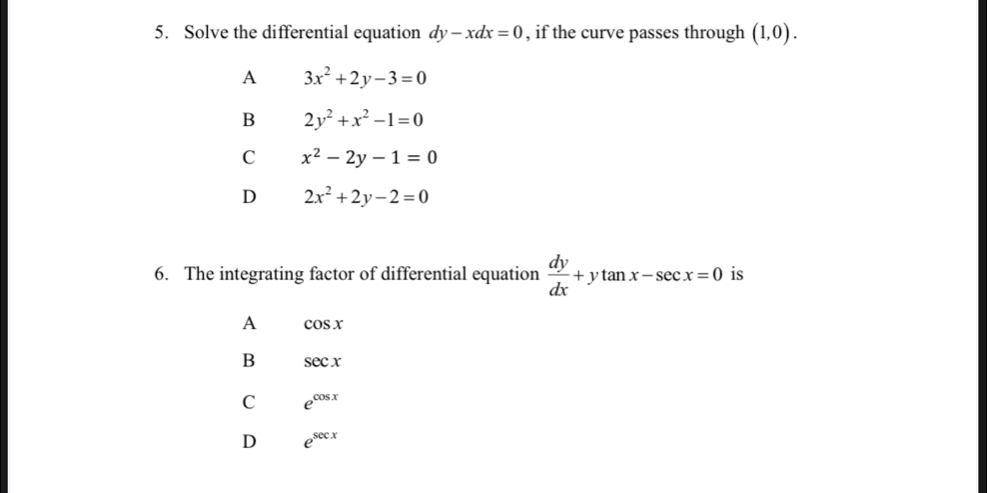 Solve the differential equation dy-xdx=0 , if the curve passes through (1,0).
A 3x^2+2y-3=0
B 2y^2+x^2-1=0
C x^2-2y-1=0
D 2x^2+2y-2=0
6. The integrating factor of differential equation  dy/dx +ytan x-sec x=0 is
A cos x
B sec x
C e^(cos x)
D e^(sec x)