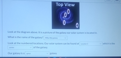 Look at the diagram above. It is a picture of the galaxy our solar system is located in. 
What is the name of the galaxy? Milly Way galany 
Look at the numbered locations. Our solar system can be found at Location 3 which is the 
center of the galaxy. 
Our galaxy is a spiral galaxy.