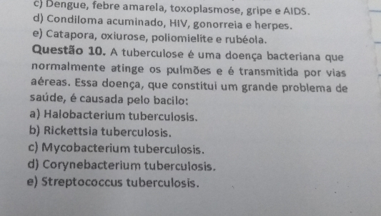 c) Dengue, febre amarela, toxoplasmose, gripe e AIDS.
d) Condiloma acuminado, HIV, gonorreia e herpes.
e) Catapora, oxiurose, poliomielite e rubéola.
Questão 10. A tuberculose é uma doença bacteriana que
normalmente atinge os pulmões e é transmitida por vias
aéreas. Essa doença, que constitui um grande problema de
saúde, é causada pelo bacilo:
a) Halobacterium tuberculosis.
b) Rickettsia tuberculosis.
c) Mycobacterium tuberculosis.
d) Corynebacterium tuberculosis.
e) Streptococcus tuberculosis.