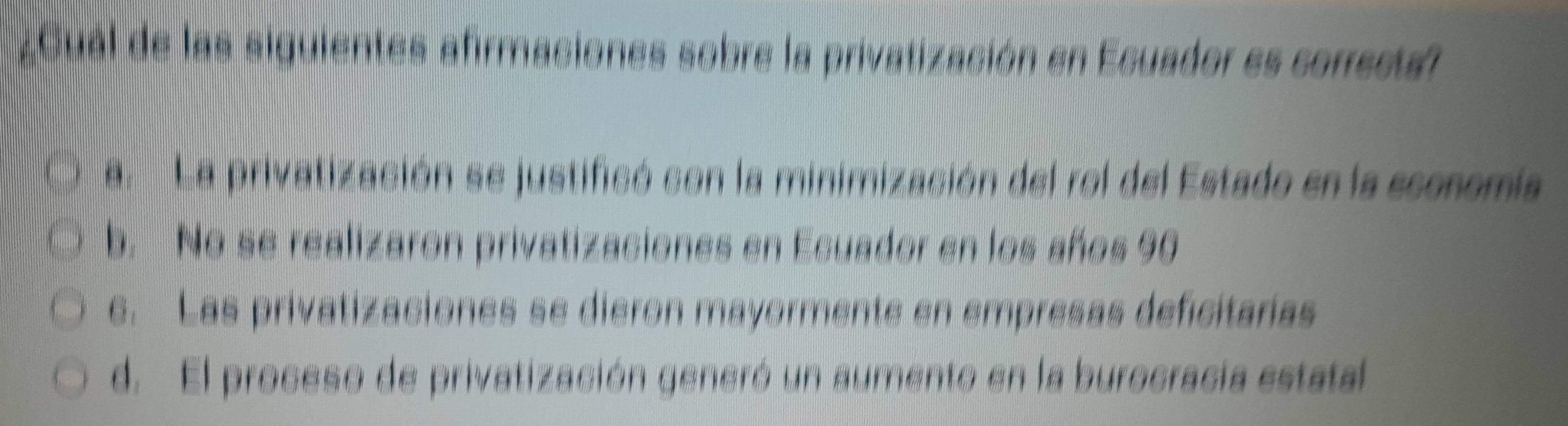 ¿Cual de las siguientes afirmaciones sobre la privatización en Ecuador es correstal
a. La privatización se justificó con la minimización del rol del Estado en la sconomia
b. No se realizaron privatizaciones en Ecuador en los años 90
e. Las privatizaciones se dieron mayormente en empresas deficitarias
d. El proceso de privatización generó un aumento en la burocracia estatal