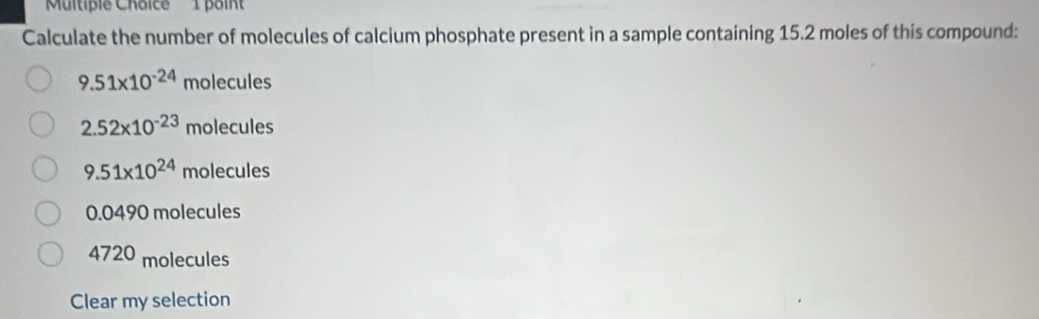 Calculate the number of molecules of calcium phosphate present in a sample containing 15.2 moles of this compound:
9.51* 10^(-24) m holecul es
2.52* 10^(-23)mole cules
9.51* 10^(24) molecules
0.0490 molecules
4720 molecules
Clear my selection