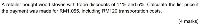 A retailer bought wood stoves with trade discounts of 11% and 5%. Calculate the list price if 
the payment was made for RM1,055, including RM120 transportation costs. 
(4 marks)