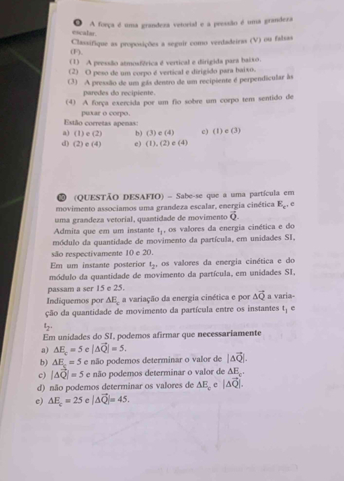 ● A força é uma grandeza vetorial e a pressão é uma grandeza
escalar.
Classifique as proposições a seguir como verdadeiras (V) ou falsas
(F).
(1) A pressão atmosférica é vertical e dirigida para baixo.
(2) O peso de um corpo é vertical e dirigido para baixo.
(3) A pressão de um gás dentro de um recipiente é perpendicular às
paredes do recipiente.
(4) A força exercida por um fio sobre um corpo tem sentido de
puxar o corpo.
Estão corretas apenas:
a) (1) e (2) b) (3)e(4) c) (1)e(3)
d) (2) e (4) e) (1),(2)e(4)
⑩ (QUESTÃO DESAFIO) - Sabe-se que a uma partícula em
movimento associamos uma grandeza escalar, energia cinética E_c, e
uma grandeza vetorial, quantidade de movimento vector Q.
Admita que em um instante t_1 , os valores da energia cinética e do
módulo da quantidade de movimento da partícula, em unidades SI,
são respectivamente 10 e 20.
Em um instante posterior t_2 , os valores da energia cinética e do
módulo da quantidade de movimento da partícula, em unidades SI,
passam a ser 15 e 25.
Indiquemos por △ E_c a variação da energia cinética e por △ vector Q a varia-
ção da quantidade de movimento da partícula entre os instantes t_1 e
t_2.
Em unidades do SI, podemos afirmar que necessariamente
a) △ E_c=5e|△ vector Q|=5.
b) △ E_c=5 e não podemos determinar o valor de |△ vector Q|.
c) |△ vector Q|=5 e não podemos determinar o valor de △ E_c_.
d) não podemos determinar os valores de △ E_c e |△ vector Q|.
e) △ E_c=25e|△ vector Q|=45.