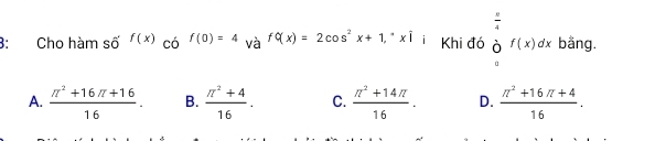 3: Cho hàm số f(x) có f(0)=4 và f(x)=2cos^2x+1,^· xwidehat i Khi đó beginarrayr  π /4   endarray f4f(x)dx endarray bằng.
A.  (π^2+16π +16)/16 . B.  (π^2+4)/16 . C.  (π^2+14π )/16 . D.  (π^2+16π +4)/16 .