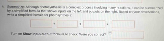 Summarize: Although photosynthesis is a complex process involving many reactions, it can be summarized 
by a simplified formula that shows inputs on the left and outputs on the right. Based on your observations, 
write a simplified formula for photosynthesis:
□ +□ to □ +□
Turn on Show input/output formula to check. Were you correct? =□