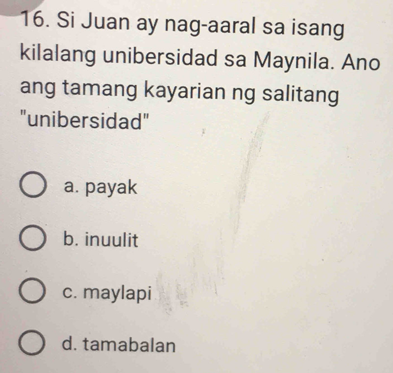 Si Juan ay nag-aaral sa isang
kilalang unibersidad sa Maynila. Ano
ang tamang kayarian ng salitang
"unibersidad"
a. payak
b. inuulit
c. maylapi
d. tamabalan