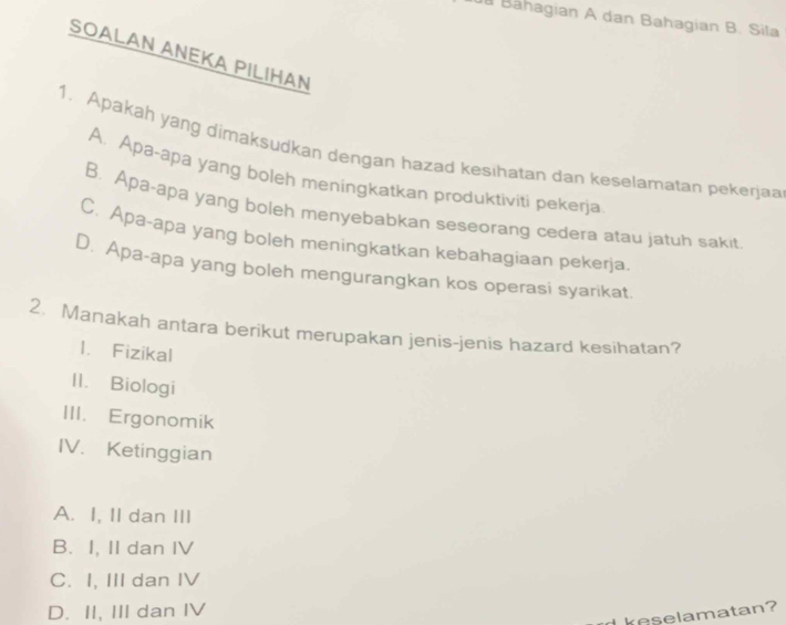 ã Bähagian A dan Bahagian B. Sila
SOALAN ANEKA PILIHAN
1. Apakah yang dimaksudkan dengan hazad kesihatan dan keselamatan pekerjaa
A. Apa-apa yang boleh meningkatkan produktiviti pekerja
B. Apa-apa yang boleh menyebabkan seseorang cedera atau jatuh sakit
C. Apa-apa yang boleh meningkatkan kebahagiaan pekerja.
D. Apa-apa yang boleh mengurangkan kos operasi syarikat
2. Manakah antara berikut merupakan jenis-jenis hazard kesihatan?
1. Fizikal
II. Biologi
III. Ergonomik
IV. Ketinggian
A. I, II dan III
B. I, II dan IV
C. I, III dan IV
D. II, III dan IV
reselamatan?