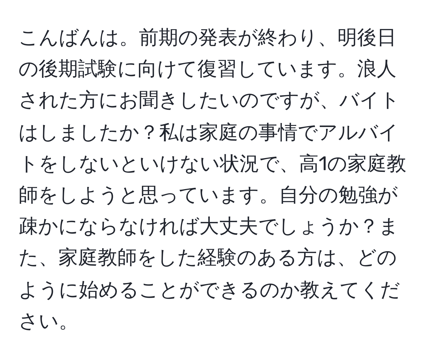 こんばんは。前期の発表が終わり、明後日の後期試験に向けて復習しています。浪人された方にお聞きしたいのですが、バイトはしましたか？私は家庭の事情でアルバイトをしないといけない状況で、高1の家庭教師をしようと思っています。自分の勉強が疎かにならなければ大丈夫でしょうか？また、家庭教師をした経験のある方は、どのように始めることができるのか教えてください。