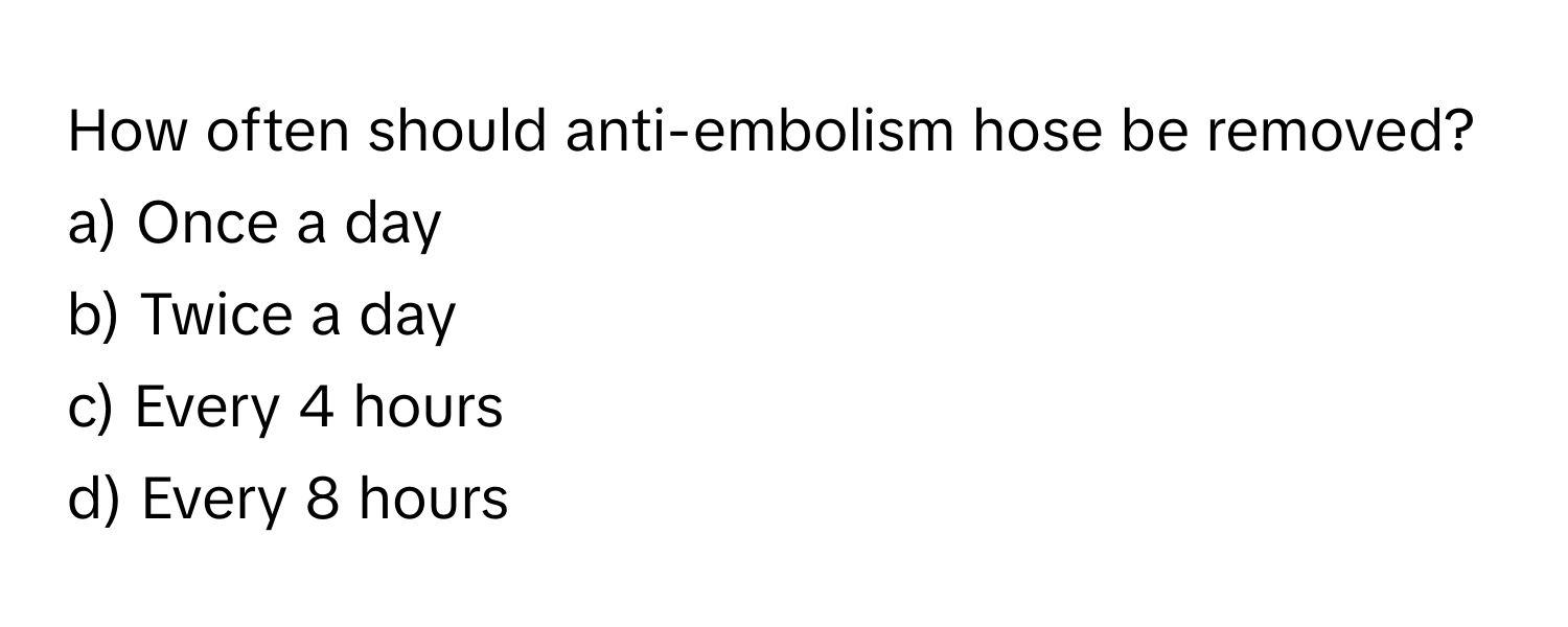 How often should anti-embolism hose be removed?

a) Once a day 
b) Twice a day 
c) Every 4 hours 
d) Every 8 hours