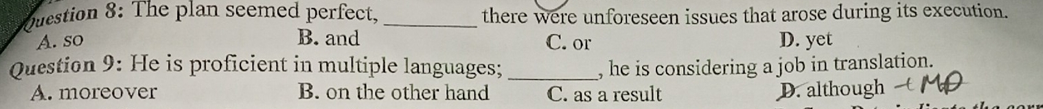 The plan seemed perfect, _there were unforeseen issues that arose during its execution.
A. so B. and C. or D. yet
Question 9: He is proficient in multiple languages; _, he is considering a job in translation.
A. moreover B. on the other hand C. as a result D. although