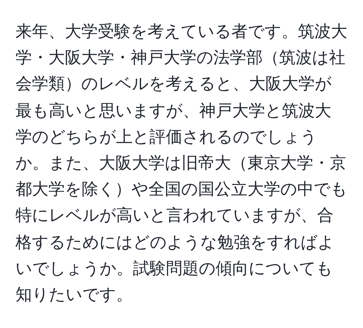 来年、大学受験を考えている者です。筑波大学・大阪大学・神戸大学の法学部筑波は社会学類のレベルを考えると、大阪大学が最も高いと思いますが、神戸大学と筑波大学のどちらが上と評価されるのでしょうか。また、大阪大学は旧帝大東京大学・京都大学を除くや全国の国公立大学の中でも特にレベルが高いと言われていますが、合格するためにはどのような勉強をすればよいでしょうか。試験問題の傾向についても知りたいです。