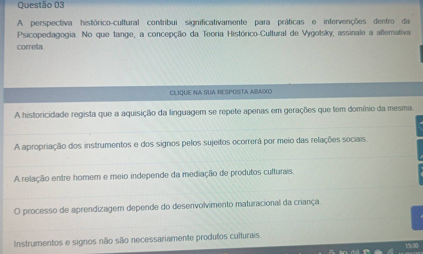 A perspectiva histórico-cultural contribui significativamente para práticas e intervenções dentro da
Psicopedagogia. No que tange, a concepção da Teoria Histórico-Cultural de Vygotsky, assinale a alternativa
correta.
CLIQUE NA SUA RESPOSTA ABAIXO
A historicidade regista que a aquisição da linguagem se repete apenas em gerações que tem domínio da mesma.
A apropriação dos instrumentos e dos signos pelos sujeitos ocorrerá por meio das relações sociais.
A relação entre homem e meio independe da mediação de produtos culturais.
O processo de aprendizagem depende do desenvolvimento maturacional da criança.
Instrumentos e signos não são necessariamente produtos culturais.
15:30