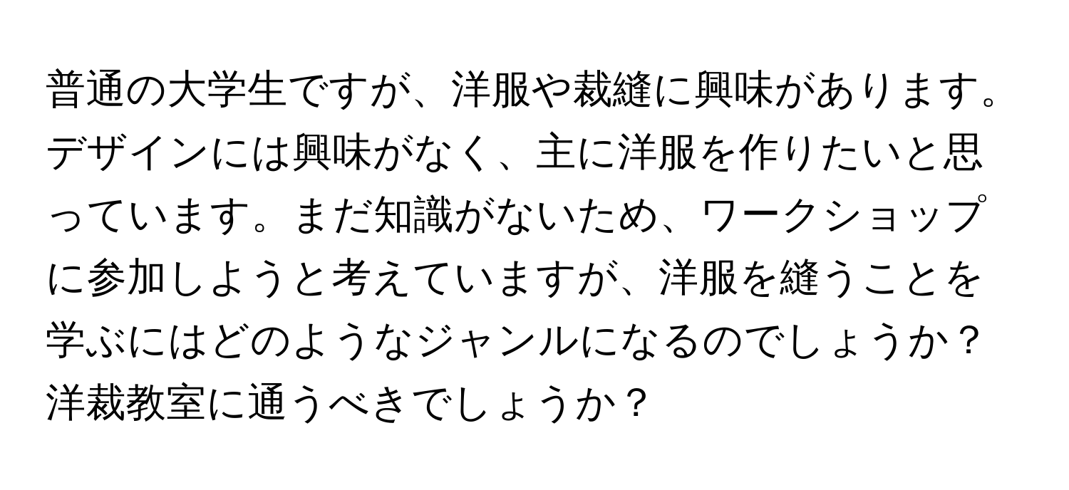 普通の大学生ですが、洋服や裁縫に興味があります。デザインには興味がなく、主に洋服を作りたいと思っています。まだ知識がないため、ワークショップに参加しようと考えていますが、洋服を縫うことを学ぶにはどのようなジャンルになるのでしょうか？洋裁教室に通うべきでしょうか？