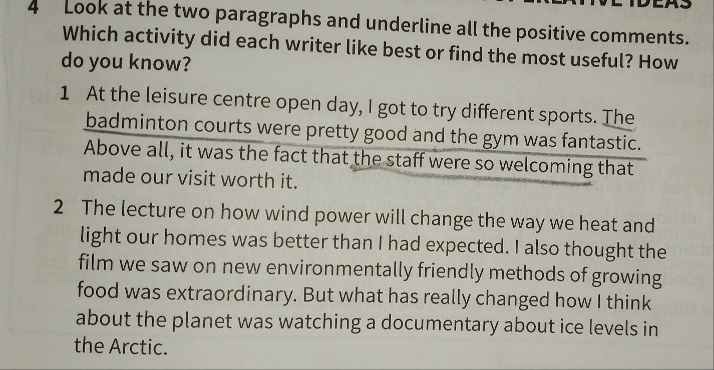 Look at the two paragraphs and underline all the positive comments.
Which activity did each writer like best or find the most useful? How
do you know?
1 At the leisure centre open day, I got to try different sports. The
badminton courts were pretty good and the gym was fantastic.
Above all, it was the fact that the staff were so welcoming that
made our visit worth it.
2 The lecture on how wind power will change the way we heat and
light our homes was better than I had expected. I also thought the
film we saw on new environmentally friendly methods of growing
food was extraordinary. But what has really changed how I think
about the planet was watching a documentary about ice levels in
the Arctic.