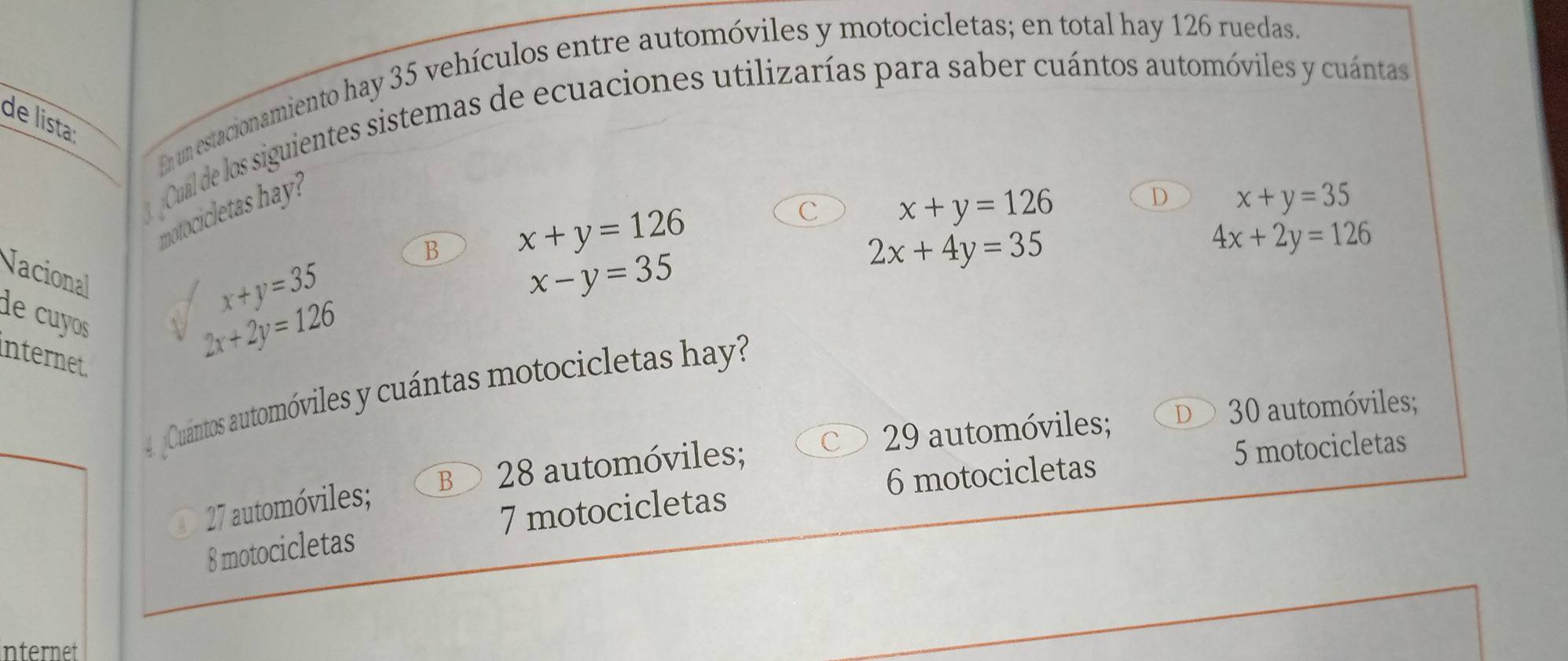 En un estacionamiento hay 35 vehículos entre automóviles y motocicletas; en total hay 126 ruedas.
3Cual de los siguientes sistemas de ecuaciones utilizarías para saber cuántos automóviles y cuántas
de lista:
motocicletas hay?
D x+y=35
B x+y=126
c x+y=126
2x+4y=35
4x+2y=126
Nacional
de cyos
x+y=35
x-y=35
internet
2x+2y=126
4 Cuántos automóviles y cuántas motocicletas hay
B 28 automóviles; 29 automóviles; D 30 automóviles;
6 motocicletas 5 motocicletas
A 27 automóviles;
8 motocicletas 7 motocicletas
Internet