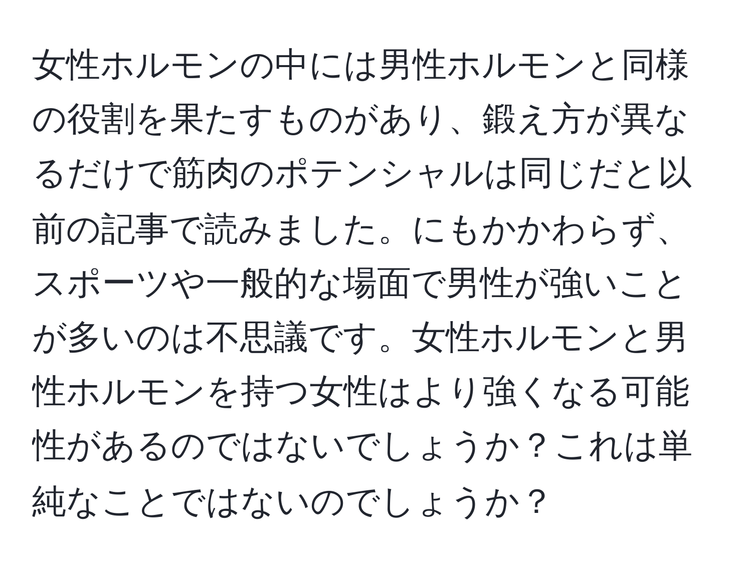 女性ホルモンの中には男性ホルモンと同様の役割を果たすものがあり、鍛え方が異なるだけで筋肉のポテンシャルは同じだと以前の記事で読みました。にもかかわらず、スポーツや一般的な場面で男性が強いことが多いのは不思議です。女性ホルモンと男性ホルモンを持つ女性はより強くなる可能性があるのではないでしょうか？これは単純なことではないのでしょうか？