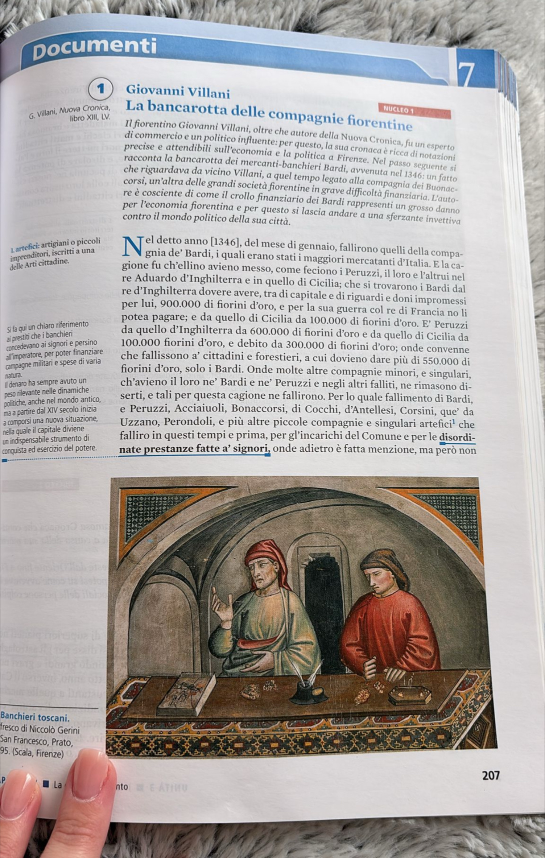 Documenti
7
1 Giovanni Villani
NUCLEO 1
G. Villani, Nuova Cronica, La bancarotta delle compagnie fiorentine
libro XIII, LV.
Il fiorentino Giovanni Villani, oltre che autore della Nuova Cronica, fu un esperto
di commercio e un politico influente: per questo, la sua cronaca è ricca di notazioni
precise e attendibili sull’economia e la politica a Firenze. Nel passo seguente si
racconta la bancarotta dei mercanti-banchieri Bardi, avvenuta nel 1346: un fatto
che riguardava da vicino Villani, a quel tempo legato alla compagnia dei Buonac-
corsi, un’altra delle grandi società fiorentine in grave difficoltà finanziaria. L'auto-
re è cosciente di come il crollo finanziario dei Bardi rappresenti un grosso danno
per l’economia fiorentina e per questo si lascia andare a una sferzante invettiva
contro il mondo politico della sua città.
1. artefici: artigiani o piccoli T Tel detto anno [1346], del mese di gennaio, fallirono quelli della compa-
imprenditori, ișcritti a una   gnia de’ Bardi, i quali erano stati i maggiori mercatanti d’Italia. E la ca-
delle Arti cittadine.
gione fu ch’ellino avieno messo, come feciono i Peruzzi, il loro e l’altrui nel
re Aduardo d’Inghilterra e in quello di Cicilia; che si trovarono i Bardi dal
re d’Inghilterra dovere avere, tra di capitale e di riguardi e doni impromessi
per lui, 900.000 di fiorini d’oro, e per la sua guerra col re di Francia no li
potea pagare; e da quello di Cicilia da 100.000 di fiorini d’oro. E’ Peruzzi
Si fa qui un chiaro riferimento
ai prestiti che i banchieri
da quello d’Inghilterra da 600.000 di fiorini d’oro e da quello di Cicilia da
concedevano ai signori e persino 100.000 fiorini d’oro, e debito da 300.000 di fiorini d’oro; onde convenne
all'imperatore, per poter finanziare che fallissono a’ cittadini e forestieri, a cui dovieno dare più di 550.000 di
campagne militari e spese di varia
fiorini d’oro, solo i Bardi. Onde molte altre compagnie minori, e singulari,
natura.
Il denaro ha sempre avuto un ch’avieno il loro ne’ Bardi e ne’ Peruzzi e negli altri falliti, ne rimasono di-
peso rilevante nelle dinamiche
politiche, anche nel mondo antico,
serti, e tali per questa cagione ne fallirono. Per lo quale fallimento di Bardi,
ma a partire dal XIV secolo inizia e Peruzzi, Acciaiuoli, Bonaccorsi, di Cocchi, d'Antellesi, Corsini, que’ da
a comporsi una nuova situazione, Uzzano, Perondoli, e più altre piccole compagnie e singulari artefici¹ che
nella quale il capitale diviene
un indispensabile strumento di falliro in questi tempi e prima, per gl’incarichi del Comune e per le disordi-
conquista ed esercizio del potere. nate prestanze fatte a’ signori, onde adietro è fatta menzione, ma però non
Banchieri toscani.
fresco di Niccolò Gerini
San Francesco, Prato,
95. (Scala, Firenze)
207
La
nto