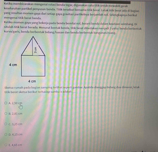 Ketika membicarakan mengenai rotasi benda tegar, digunakan satu titik untuk mewakili gerak
keseluruhan partikel penyusun benda. Titik tersebut bernama titik berat. Letak titik berat ada di bagian
yang resultan momen gaya dari setiap gaya gravitasi partikelnya berjumlah nol. Selengkapnya berikut
mengenai titik berat benda.
Ketika momen gaya yang bekerja pada benda bernilai nol, berarti benda dalam keadaan seimbang. Di
situlah titik berat berada. Menurut bentuk benda, titik berat dibedakan menjadi 3 yaitu: benda berbentuk
kurva/garis, benda berbentuk bidang/luasan dan benda berbentuk bangunan/ruang.
Sketsa rumah pada bagian samping terlihat seperti gambar. Apabila dianggap bidang dua dimensi, letak
titik berat sketsa berikut terhadap sumbu- x adalah ....
A. 2,50 cm
B. 2,81 cm
C. 3,25 cm
D. 4,15 cm
E. 4,65 cm