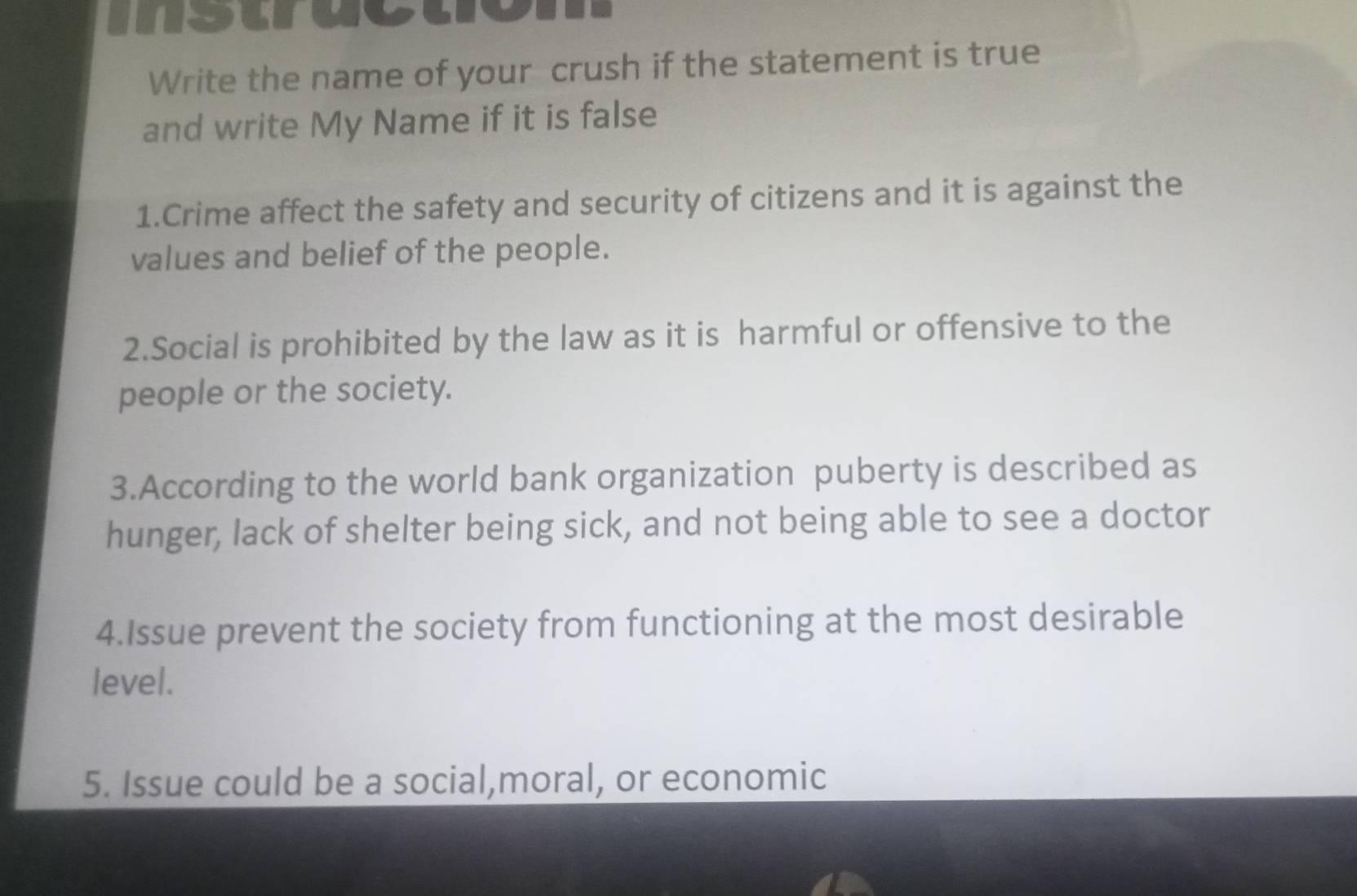 mstructom 
Write the name of your crush if the statement is true 
and write My Name if it is false 
1.Crime affect the safety and security of citizens and it is against the 
values and belief of the people. 
2.Social is prohibited by the law as it is harmful or offensive to the 
people or the society. 
3.According to the world bank organization puberty is described as 
hunger, lack of shelter being sick, and not being able to see a doctor 
4.Issue prevent the society from functioning at the most desirable 
level. 
5. Issue could be a social,moral, or economic