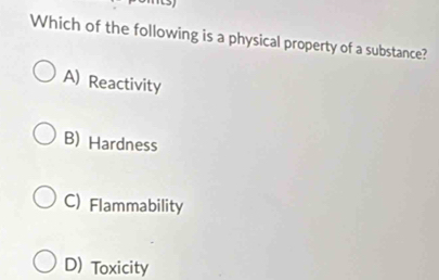 Which of the following is a physical property of a substance?
A) Reactivity
B) Hardness
C) Flammability
D) Toxicity