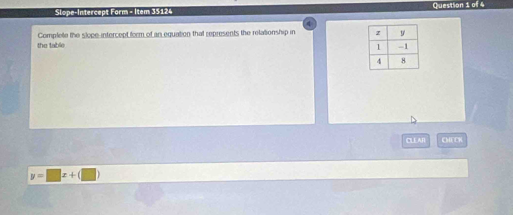 Slope-Intercept Form - Item 35124 Question 1 of 4 
Complete the slope-intercept form of an equation that represents the relationship in 
the table 
CLEAR CHECH
y=□ x+(□ )