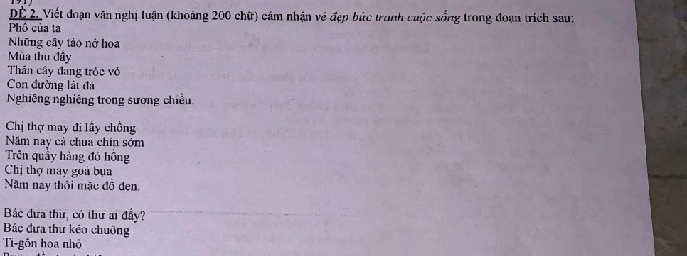 DE 2. Viết đoạn văn nghị luận (khoảng 200 chữ) cảm nhận vẻ đẹp bức tranh cuộc sống trong đoạn trích sau: 
Phổ của ta 
Những cây táo nở hoa 
Mùa thu đầy 
Thân cây đang tróc vỏ 
Con đường lát đá 
Nghiêng nghiêng trong sương chiều. 
Chị thợ may đi lấy chồng 
ăm nay cà chua chín sớm 
Trên quầy hàng đỏ hồng 
Chị thợ may goá bụa 
Năm nay thôi mặc đồ đen. 
Bác đưa thư, có thư ai đầy? 
Bác đưa thư kéo chuông 
Ti-gôn hoa nhỏ