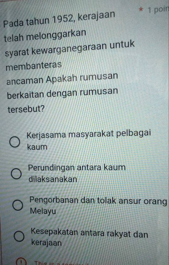 Pada tahun 1952, kerajaan
* 1 poin
telah melonggarkan
syarat kewarganegaraan untuk
membanteras
ancaman Apakah rumusan
berkaitan dengan rumusan
tersebut?
Kerjasama masyarakat pelbagai
kaum
Perundingan antara kaum
dilaksanakan
Pengorbanan dan tolak ansur orang
Melayu
Kesepakatan antara rakyat dan
kerajaan
This is